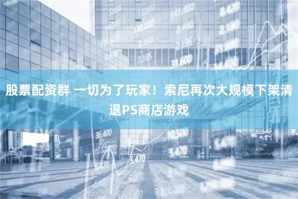 股票配资群 一切为了玩家！索尼再次大规模下架清退PS商店游戏