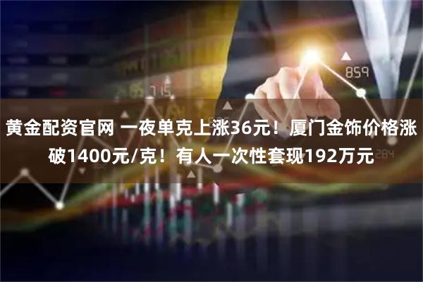 黄金配资官网 一夜单克上涨36元！厦门金饰价格涨破1400元/克！有人一次性套现192万元