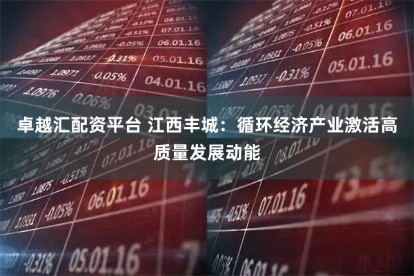卓越汇配资平台 江西丰城：循环经济产业激活高质量发展动能