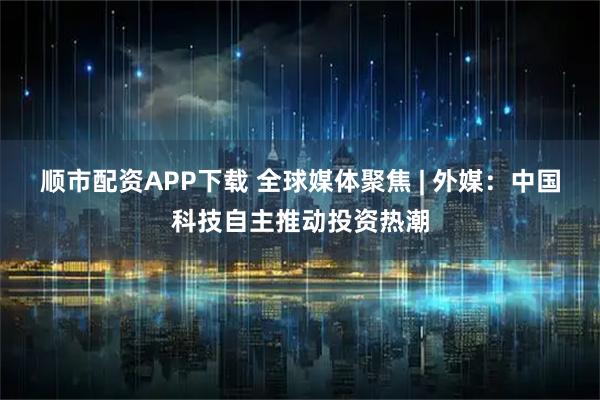顺市配资APP下载 全球媒体聚焦 | 外媒：中国科技自主推动投资热潮