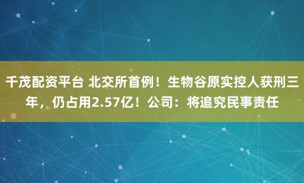 千茂配资平台 北交所首例！生物谷原实控人获刑三年，仍占用2.57亿！公司：将追究民事责任