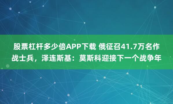 股票杠杆多少倍APP下载 俄征召41.7万名作战士兵，泽连斯基：莫斯科迎接下一个战争年