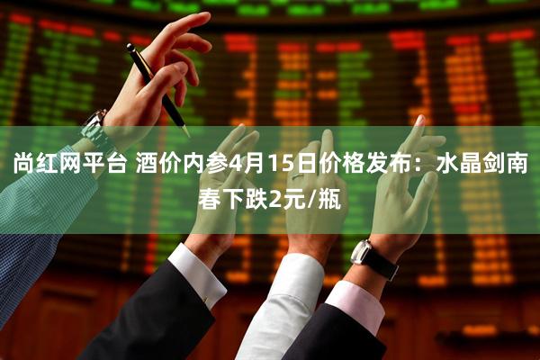 尚红网平台 酒价内参4月15日价格发布：水晶剑南春下跌2元/瓶