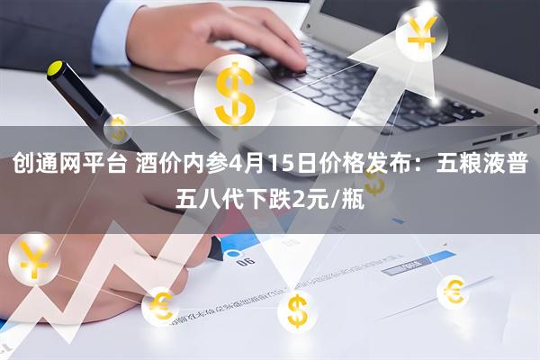 创通网平台 酒价内参4月15日价格发布：五粮液普五八代下跌2元/瓶