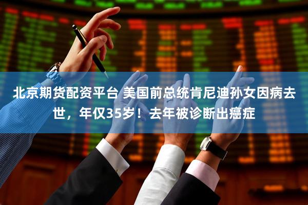 北京期货配资平台 美国前总统肯尼迪孙女因病去世，年仅35岁！去年被诊断出癌症