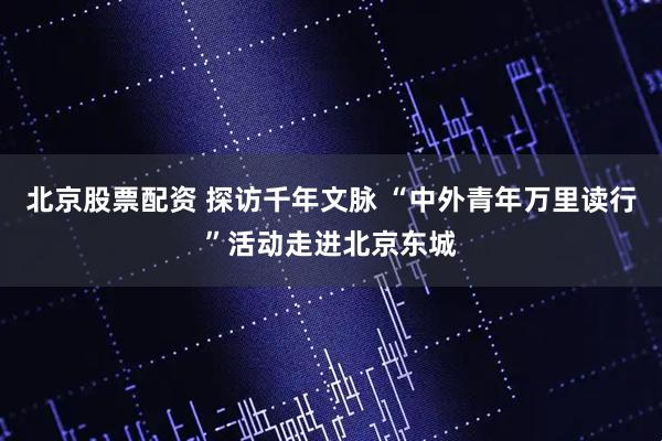 北京股票配资 探访千年文脉 “中外青年万里读行”活动走进北京东城