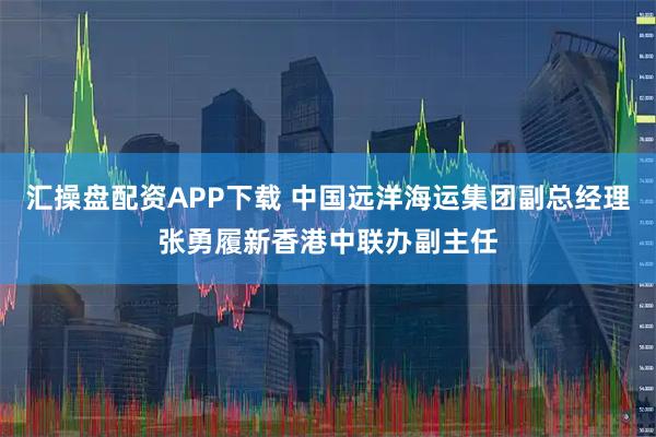 汇操盘配资APP下载 中国远洋海运集团副总经理张勇履新香港中联办副主任
