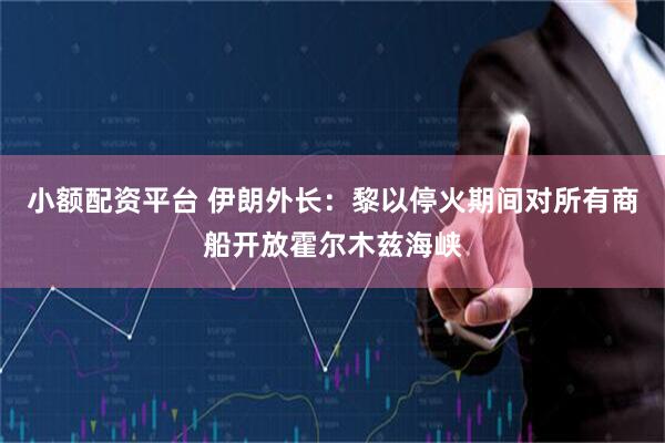 小额配资平台 伊朗外长：黎以停火期间对所有商船开放霍尔木兹海峡