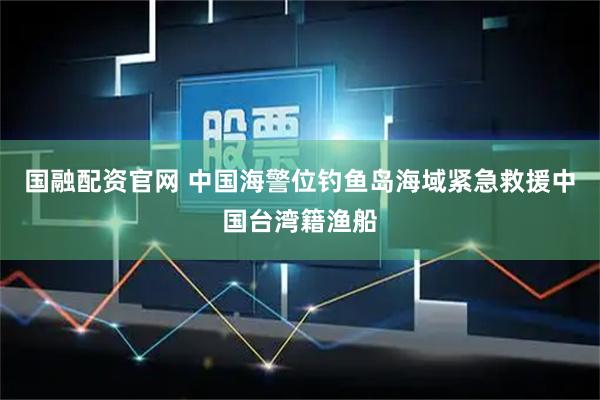 国融配资官网 中国海警位钓鱼岛海域紧急救援中国台湾籍渔船