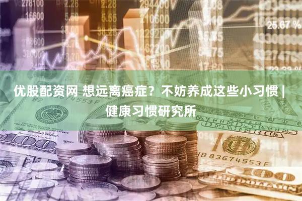 优股配资网 想远离癌症？不妨养成这些小习惯 | 健康习惯研究所