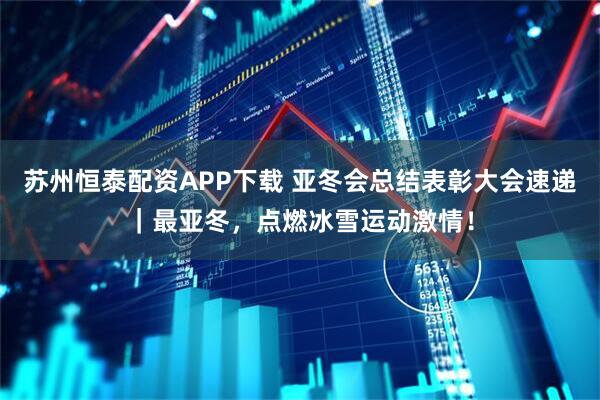 苏州恒泰配资APP下载 亚冬会总结表彰大会速递｜最亚冬，点燃冰雪运动激情！