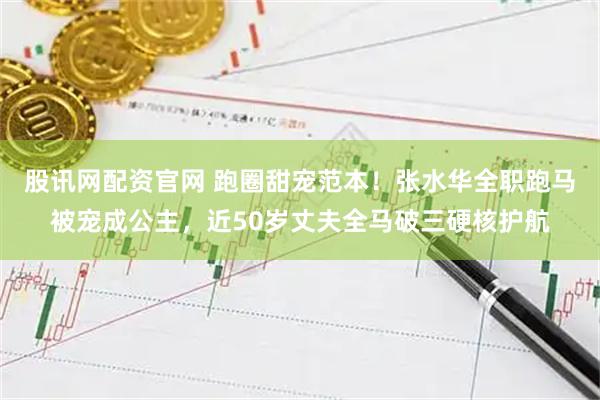 股讯网配资官网 跑圈甜宠范本！张水华全职跑马被宠成公主，近50岁丈夫全马破三硬核护航