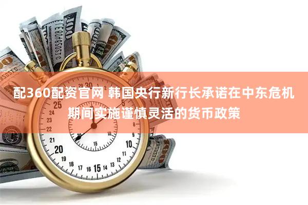 配360配资官网 韩国央行新行长承诺在中东危机期间实施谨慎灵活的货币政策