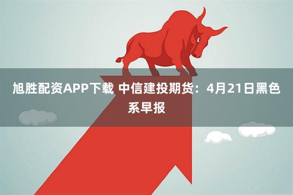 旭胜配资APP下载 中信建投期货：4月21日黑色系早报