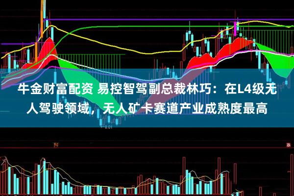 牛金财富配资 易控智驾副总裁林巧：在L4级无人驾驶领域，无人矿卡赛道产业成熟度最高