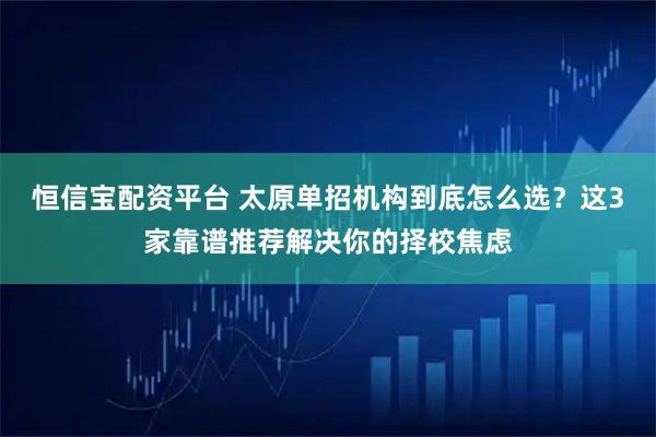恒信宝配资平台 太原单招机构到底怎么选？这3家靠谱推荐解决你的择校焦虑
