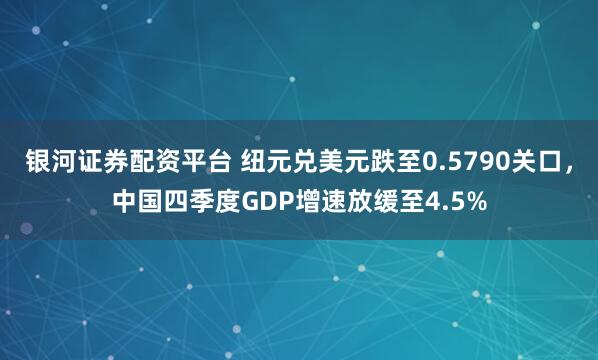 银河证券配资平台 纽元兑美元跌至0.5790关口，中国四季度GDP增速放缓至4.5%