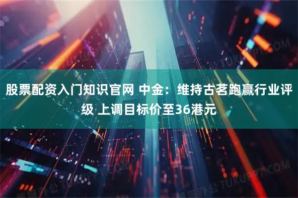 股票配资入门知识官网 中金：维持古茗跑赢行业评级 上调目标价至36港元