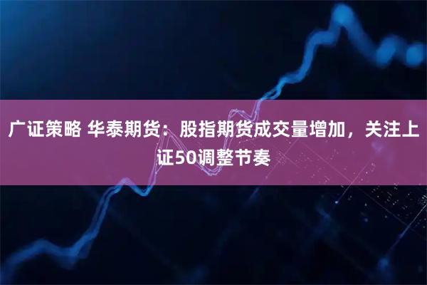 广证策略 华泰期货：股指期货成交量增加，关注上证50调整节奏