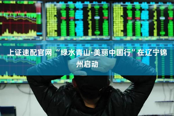 上证速配官网 “绿水青山·美丽中国行”在辽宁锦州启动
