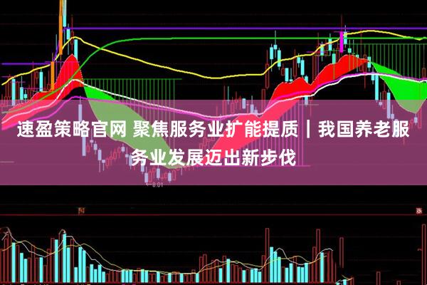 速盈策略官网 聚焦服务业扩能提质｜我国养老服务业发展迈出新步伐