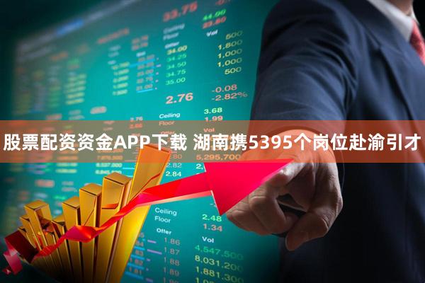 股票配资资金APP下载 湖南携5395个岗位赴渝引才
