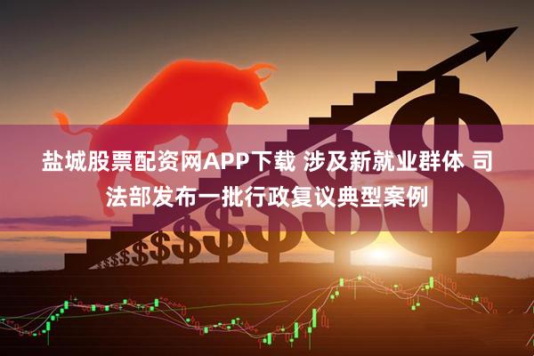 盐城股票配资网APP下载 涉及新就业群体 司法部发布一批行政复议典型案例