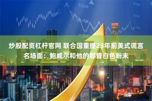 炒股配资杠杆官网 联合国重提23年前美式谎言名场面：鲍威尔和他的那管白色粉末