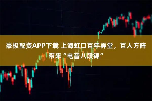 豪极配资APP下载 上海虹口百年弄堂，百人方阵带来“电音八段锦”