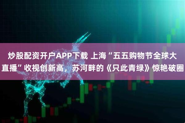 炒股配资开户APP下载 上海“五五购物节全球大直播”收视创新高，苏河畔的《只此青绿》惊艳破圈