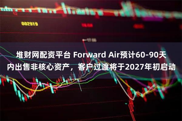 堆财网配资平台 Forward Air预计60-90天内出售非核心资产，客户过渡将于2027年初启动