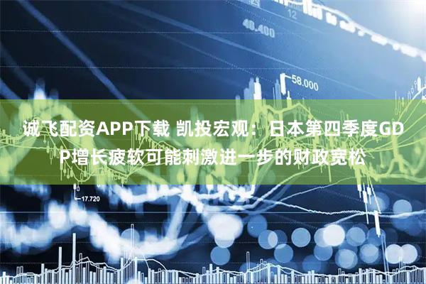 诚飞配资APP下载 凯投宏观：日本第四季度GDP增长疲软可能刺激进一步的财政宽松