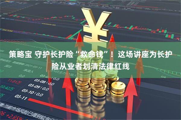 策略宝 守护长护险“救命钱”！这场讲座为长护险从业者划清法律红线